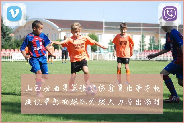 山西汾酒男篮张宁伤愈复出争夺轮换位置影响球队外线火力与出场时长