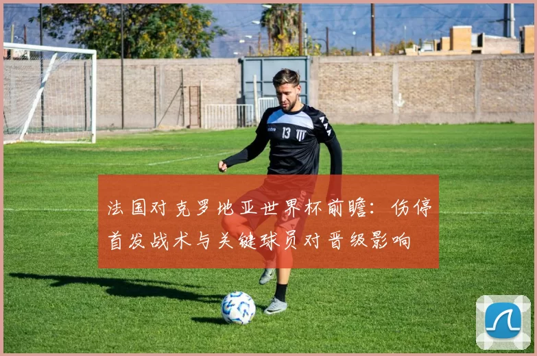 法国对克罗地亚世界杯前瞻：伤停首发战术与关键球员对晋级影响