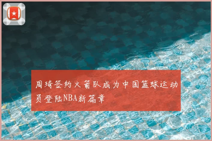 周琦签约火箭队成为中国篮球运动员登陆NBA新篇章