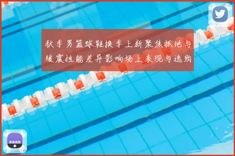 秋季男篮球鞋换季上新聚焦抓地与缓震性能差异影响场上表现与选购要点