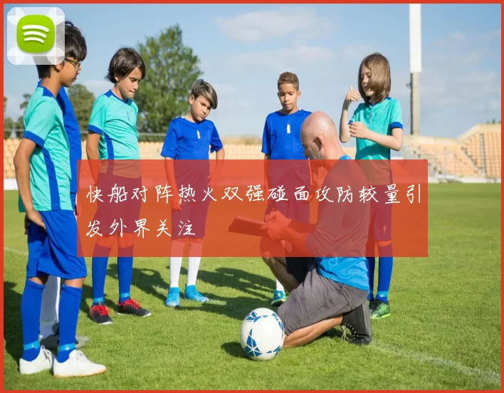 快船对阵热火双强碰面攻防较量引发外界关注