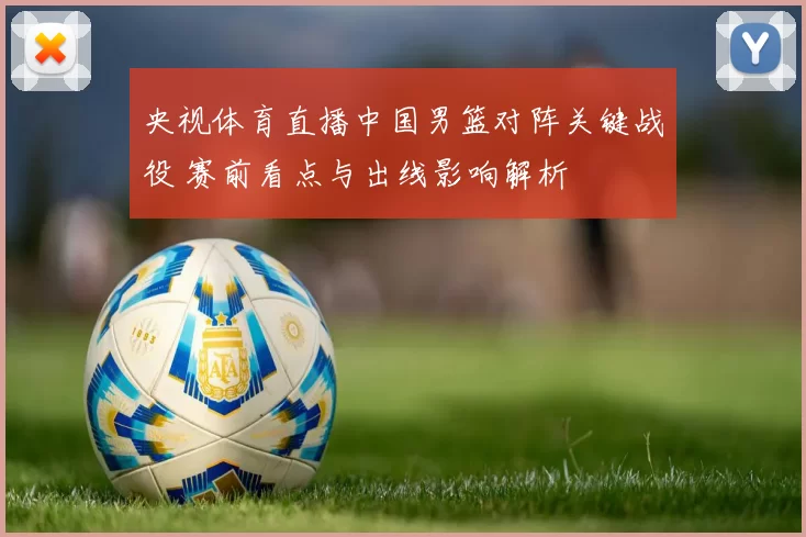 央视体育直播中国男篮对阵关键战役 赛前看点与出线影响解析