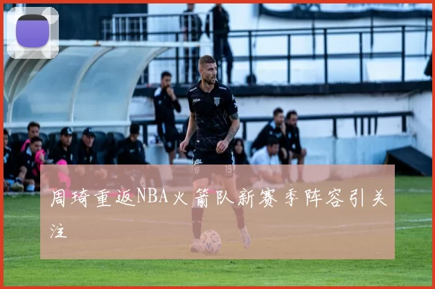 周琦重返NBA火箭队新赛季阵容引关注