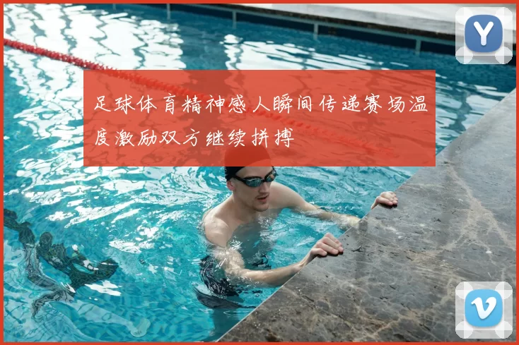 足球体育精神感人瞬间传递赛场温度激励双方继续拼搏