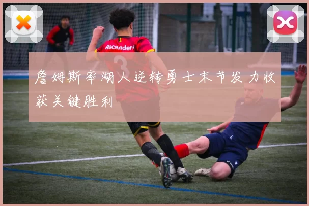 詹姆斯率湖人逆转勇士末节发力收获关键胜利