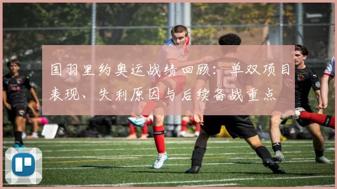 国羽里约奥运战绩回顾:单双项目表现、失利原因与后续备战重点