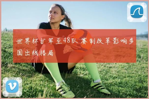 世界杯扩军至48队 赛制改革影响多国出线格局