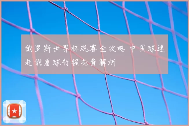 俄罗斯世界杯观赛全攻略 中国球迷赴俄看球行程花费解析