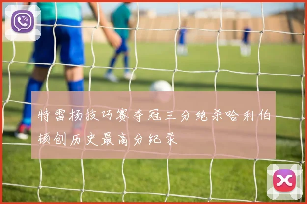 特雷杨技巧赛夺冠三分绝杀哈利伯顿创历史最高分纪录