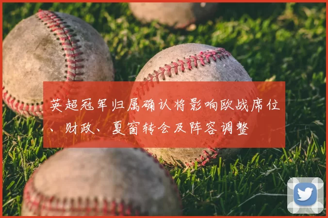 英超冠军归属确认将影响欧战席位、财政、夏窗转会及阵容调整