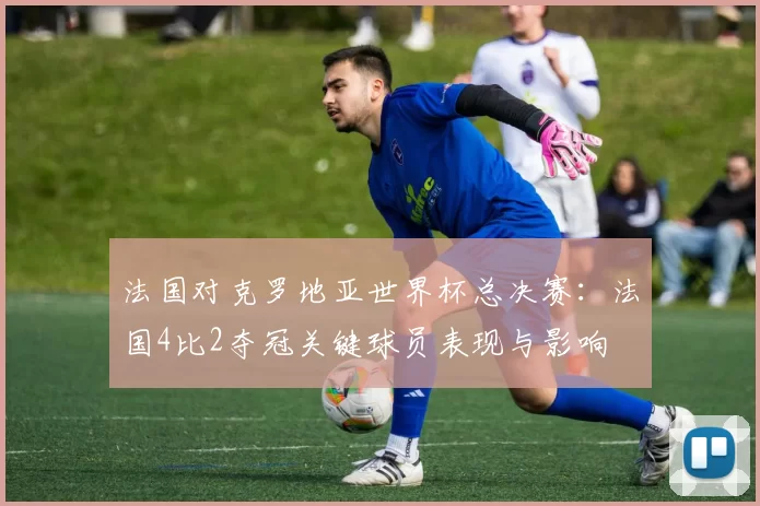 法国对克罗地亚世界杯总决赛：法国4比2夺冠关键球员表现与影响