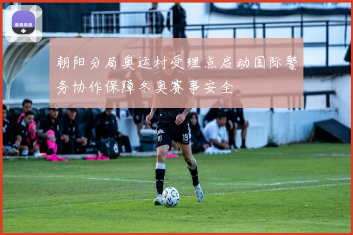 朝阳分局奥运村受理点启动国际警务协作保障冬奥赛事安全