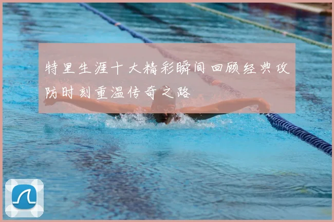 特里生涯十大精彩瞬间回顾经典攻防时刻重温传奇之路