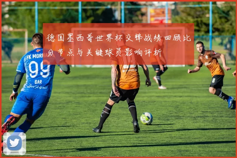 德国墨西哥世界杯交锋战绩回顾比分节点与关键球员影响评析
