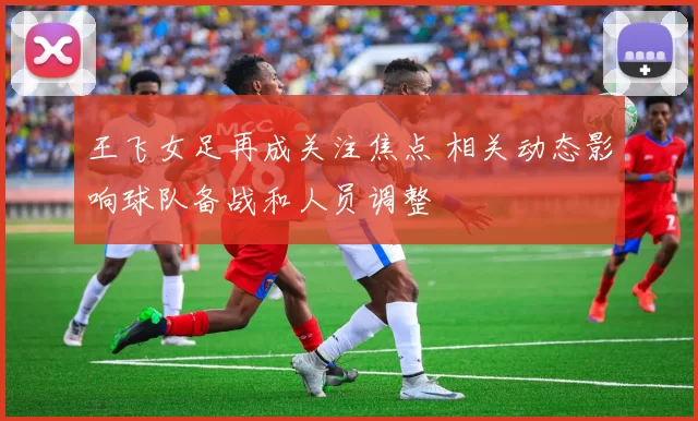 王飞女足再成关注焦点 相关动态影响球队备战和人员调整