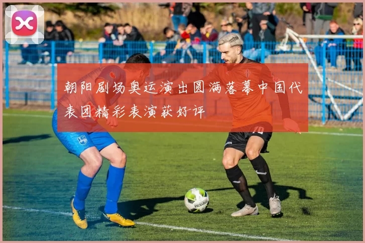 朝阳剧场奥运演出圆满落幕中国代表团精彩表演获好评