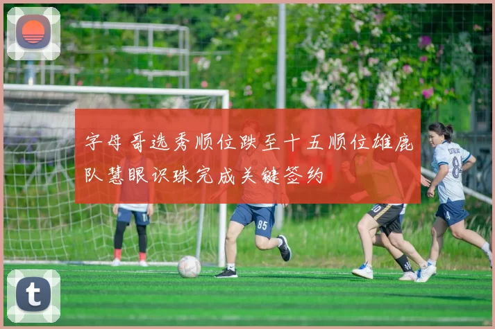 字母哥选秀顺位跌至十五顺位雄鹿队慧眼识珠完成关键签约