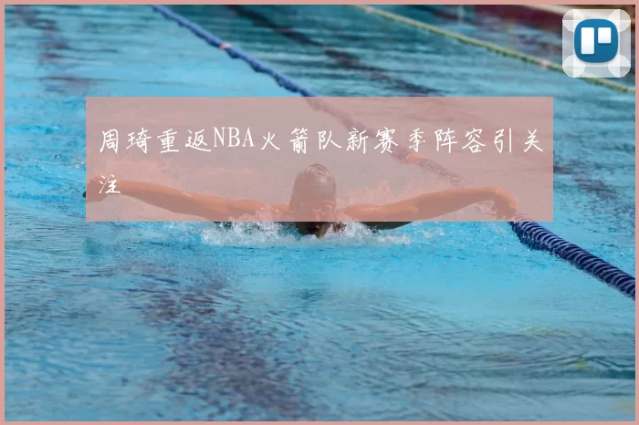 周琦重返NBA火箭队新赛季阵容引关注