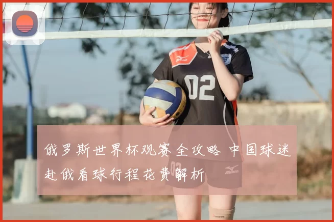 俄罗斯世界杯观赛全攻略 中国球迷赴俄看球行程花费解析