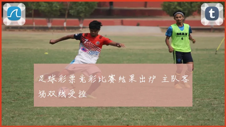 足球彩票竞彩比赛结果出炉 主队客场双线受挫
