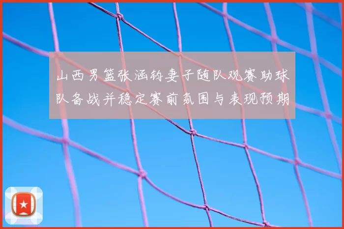 山西男篮张涵钧妻子随队观赛助球队备战并稳定赛前氛围与表现预期