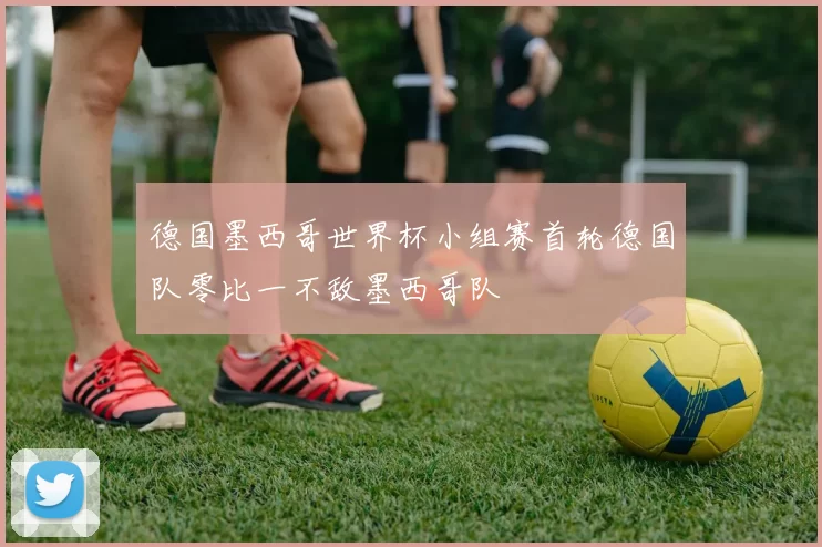 德国墨西哥世界杯小组赛首轮德国队零比一不敌墨西哥队