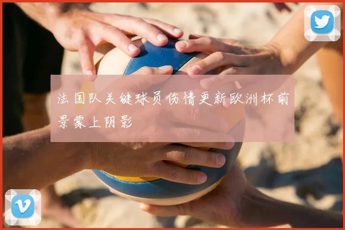 法国队关键球员伤情更新欧洲杯前景蒙上阴影