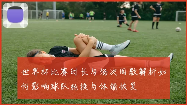 世界杯比赛时长与场次间歇解析如何影响球队轮换与体能恢复