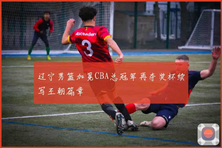 辽宁男篮加冕CBA总冠军再夺奖杯续写王朝篇章