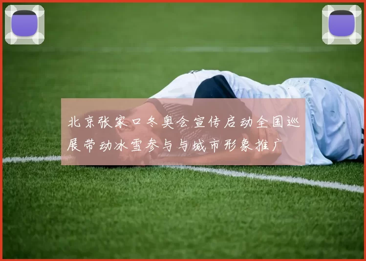 北京张家口冬奥会宣传启动全国巡展带动冰雪参与与城市形象推广