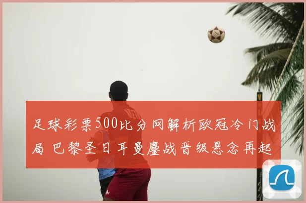 足球彩票500比分网解析欧冠冷门战局 巴黎圣日耳曼鏖战晋级悬念再起