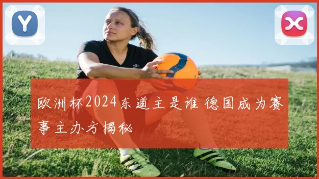 欧洲杯2024东道主是谁 德国成为赛事主办方揭秘