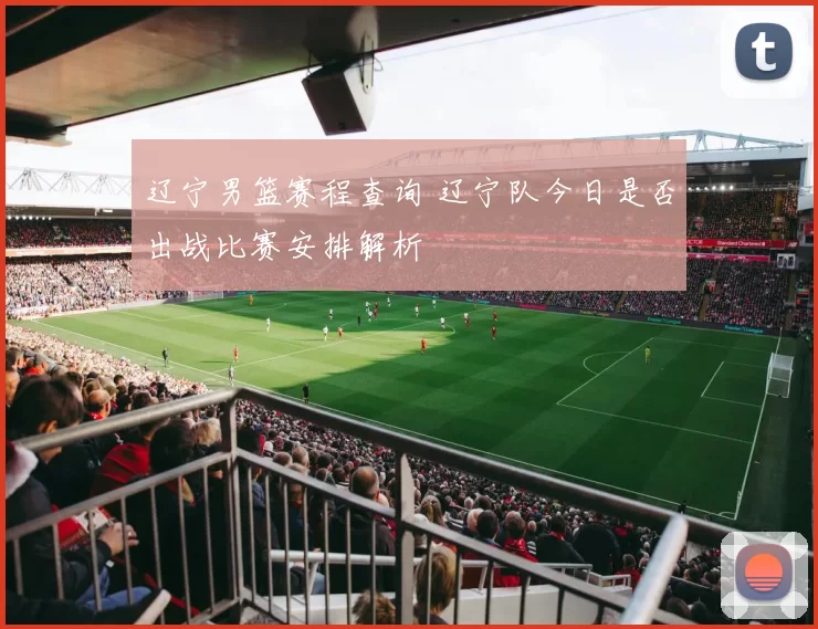 辽宁男篮赛程查询 辽宁队今日是否出战比赛安排解析