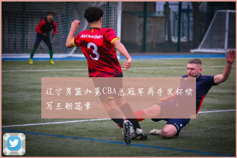 辽宁男篮加冕CBA总冠军再夺奖杯续写王朝篇章