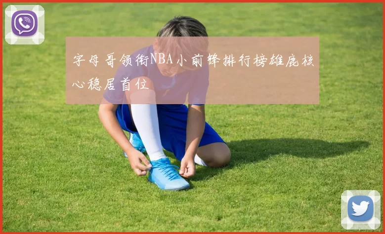 字母哥领衔NBA小前锋排行榜雄鹿核心稳居首位