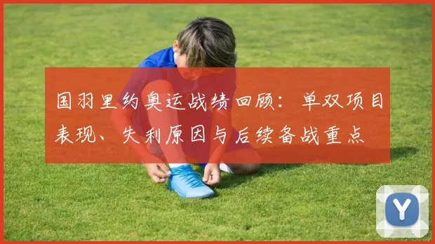 国羽里约奥运战绩回顾:单双项目表现、失利原因与后续备战重点