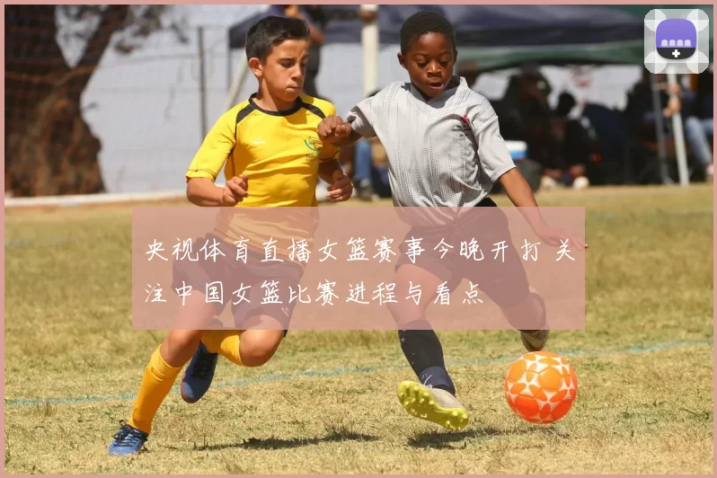 央视体育直播女篮赛事今晚开打 关注中国女篮比赛进程与看点