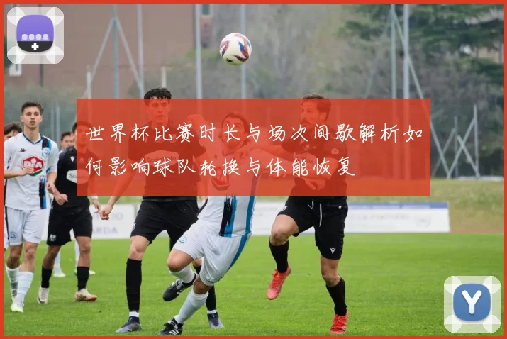 世界杯比赛时长与场次间歇解析如何影响球队轮换与体能恢复